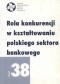 Rola konkurencji w kształtowaniu polskiego sektora bankowego. Zeszyt 38