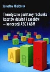 Okładka książki Teoretyczne podstawy rachunku kosztów działań i zasobów - koncepcji ABC i ABM Jarosław Mielcarek