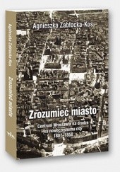 Okładka książki Zrozumieć miasto. Centrum Wrocławia na drodze ku nowoczesnemu city 1807–1858 Agnieszka Zabłocka-Kos