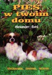 Okładka książki Pies w twoim domu. Wychowanie, żywienie, leczenie Alexander Byrd