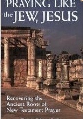 Praying Like the Jew, Jesus: Recovering the Ancient Roots of New Testament Prayer