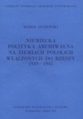 Okładka książki Niemiecka polityka archiwalna na ziemiach polskich włączonych do Rzeszy: 1939-1945 Marek Stażewski