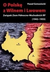 Okładka książki O Polskę z Wilnem i Lwowem: Związek Ziem Północno-Wschodnich RP (1942-1955) Paweł Gotowiecki