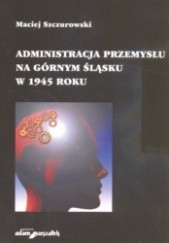 Okładka książki Administracja przemysłu na Górnym śląsku w 1945 roku Maciej Szczurowski