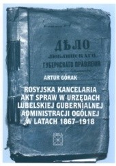 Okładka książki Rosyjska kancelaria akt spraw w urzędach lubelskiej gubernialnej administracji ogólnej w latach 1867-1918 Artur Górak