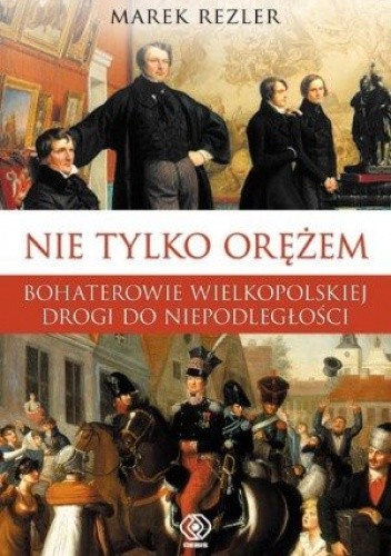 Okładka książki Nie tylko orężem. Bohaterowie wielkopolskiej drogi do niepodległości Marek Rezler