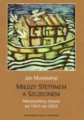Okładka książki Między Stettinem a Szczecinem. Metamorfoza miasta od 1945 do 2005 Jan Musekamp