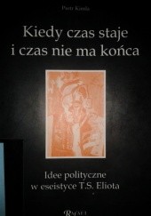 Okładka książki Kiedy czas staje i czas nie ma końca. Idee polityczne w eseistyce T.S. Eliota Piotr Kimla