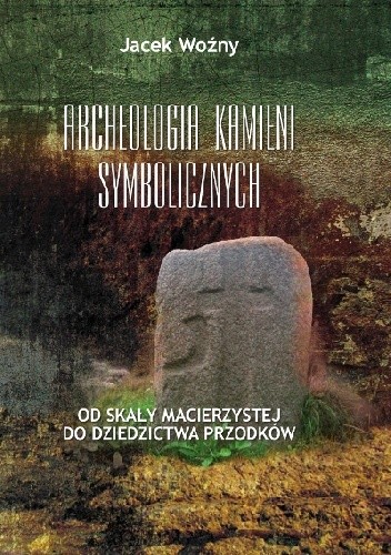 Okładka książki Archeologia kamieni symbolicznych. Od skały macierzystej do dziedzictwa przodków Jacek Woźny