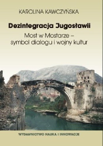 Okładka książki Dezintegracja Jugosławii. Most w Mostarze - symbol dialogu i wojny kultur Karolina Kawczyńska