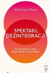 Okładka książki Spektakl dezintegracji. Sytuacjonistyczne drogi wyjścia z XX wieku McKenzie Wark