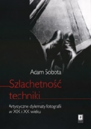 Okładka książki Szlachetność techniki. Artystyczne dylematy fotografii w XIX i XX wieku Adam Sobota
