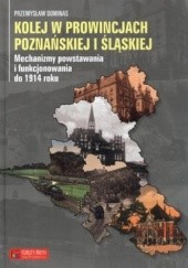 Okładka książki Kolej w prowincjach poznańskiej i śląskiej. Mechanizmy powstawania i funkcjonowania do 1914 roku Przemysław Dominas
