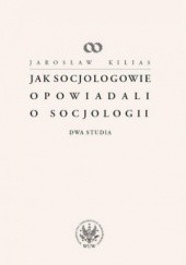 Okładka książki Jak socjologowie opowiadali o socjologii. Dwa studia Jarosław Kilias
