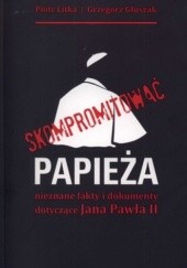 Okładka książki Skompromitować papieża. Nieznane fakty i dokumenty dotyczące Jana Pawła II Grzegorz Głuszak, Piotr Litka