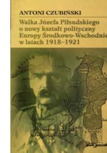 Okładka książki Walka Józefa Piłsudskiego o nowy kształt polityczny Europy Środkowo-Wschodniej w latach 1918-1921 Antoni Czubiński