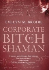Okładka książki Corporate Bitch to Shaman: A Journey Uncovering the Links Between 21st Century Science, Consciousness and Ancient Healing Practices Evelyn M. Brodie