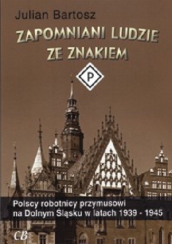 Okładka książki Zapomniani ludzie ze znakiem P. Polscy robotnicy przymusowi na Dolnym Śląsku w latach 1939-1945 Julian Bartosz