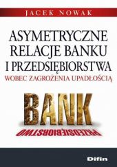 Okładka książki Asymetryczne relacje banku i przedsiębiorstwa wobec zagrożenia upadłością Jacek F. Nowak