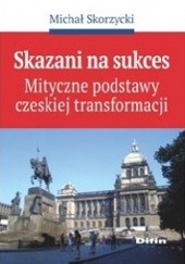 Okładka książki Skazani na sukces. Mityczne podstawy czeskiej transformacji Michał Skorzycki