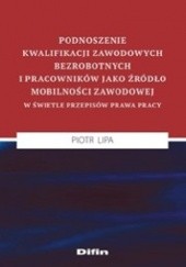 Okładka książki Podnoszenie kwalifikacji zawodowych bezrobotnych i pracowników jako źródło mobilności zawodowej w świetle przepisów prawa pracy Piotr Lipa