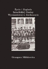 Grzegorz Miśkiewicz. Życie i Zagłada Izraelickiej Gminy Wyznaniowej w Jordanowie. 1887-1943