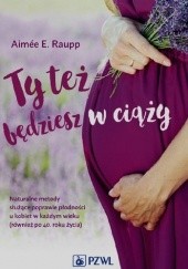 Okładka książki Ty też będziesz w ciąży. Naturalne metody służące poprawie płodności u kobiet w każdym wieku (również po 40. roku życia) Aimée E. Raupp