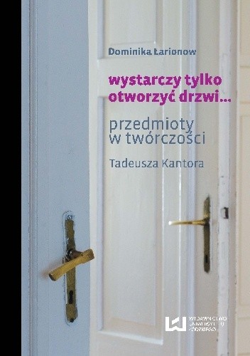 Okładka książki wystarczy tylko otworzyć drzwi… Przedmioty w twórczości Tadeusza Kantora Dominika Łarionow