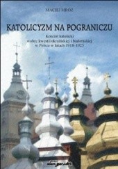 Katolicyzm na pograniczu. Kościół katolicki wobec kwestii ukraińskiej i białoruskiej w Polsce w latach 1918-1925