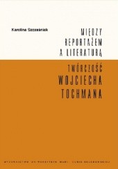 Okładka książki Między reportażem a literaturą. Twórczość Wojciecha Tochmana Karolina Szcześniak