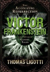 Okładka książki The Agonizing Resurrection of Victor Frankenstein and Other Gothic Tales Thomas Ligotti