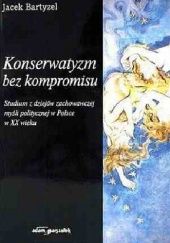 Okładka książki Konserwatyzm bez kompromisu : studium z dziejów zachowawczej myśli politycznej w Polsce w XX wieku Jacek Bartyzel