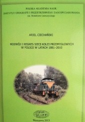 Okładka książki Rozwój i regres sieci kolei przemysłowych w Polsce w latach 1881-2010 Ariel Ciechański