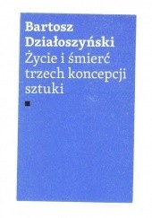 Okładka książki Życie i śmierć trzech koncepcji sztuki Bartosz Działoszyński