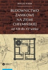 Okładka książki Budownictwo zamkowe na ziemi chełmińskiej od XIII do XV wieku Bogusz Wasiak