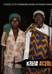 Okładka książki Krew Aczoli. Dziesięć lat po zapomnianej wojnie na północy Ugandy Krzysztof Błażyca