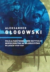 Okładka książki Policja Państwowa i inne instytucje bezpieczeństwa na Wileńszczyźnie w latach 1918-1939 Aleksander Głogowski
