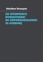 Okładka książki Od interwencji humanitarnej do odpowiedzialności za ochronę. Społeczność międzynarodowa wobec wymuszania przestrzegania praw człowieka Arkadiusz Domagała