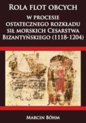 Okładka książki Rola flot obcych w procesie ostatecznego rozkładu sił morskich Cesarstwa Bizantyńskiego (1118-1204) Marcin Böhm