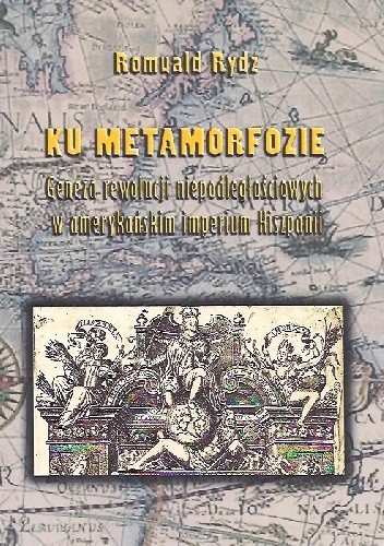 Okładka książki Ku metamorfozie. Geneza rewolucji niepodległościowych w amerykańskim imperium Hiszpanii. Romuald Rydz