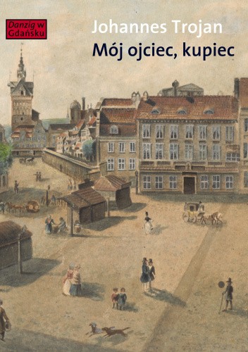 Okładka książki Mój ojciec, kupiec. Opowieści i wspomnienia z dziewiętnastowiecznego Gdańska Johannes Trojan