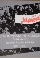 Okładka książki Zatrzymane w kadrze. Solidarność Region Ziemia Łódzka 1980-1990 praca zbiorowa