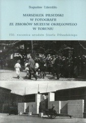 Okładka książki Marszałek Piłsudski w fotografii ze zbiorów Muzeum Okręgowego w Toruniu. 150 rocznica urodzin Józefa Piłsudskiego Bogusław Uziembło