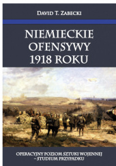 Okładka książki Niemieckie ofensywy 1918 roku. Operacyjny poziom sztuki wojennej - studium przypadku David T. Zabecki
