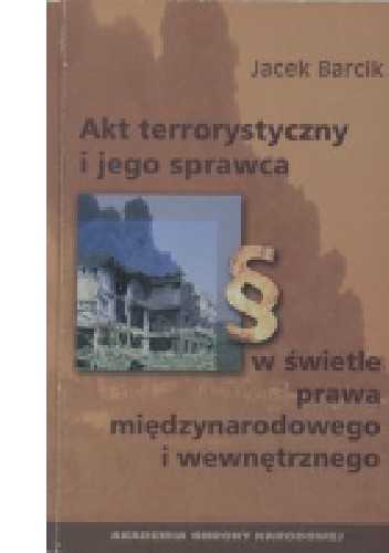 Okładka książki Akt terrorystyczny i jego sprawca w świetle prawa międzynarodowego i wewnętrznego Jacek Barcik