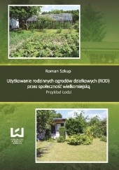 Okładka książki Użytkowanie rodzinnych ogrodów działkowych (ROD) przez społeczność wielkomiejską. Przykład Łodzi Roman Szkup