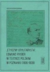 Okładka książki Etyczny utylitarysta Edmund Rygier w Teatrze Polskim w Poznianiu (1896-1908) Alicja Przybyszewska