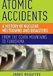 Okładka książki Atomic Accidents: A History of Nuclear Meltdowns and Disasters: From the Ozark Mountains to Fukushima James Mahaffey