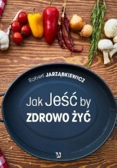 Okładka książki Jak Jeść by Zdrowo Żyć Robert Jarząbkiewicz