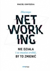 Okładka książki Dlaczego networking nie działa i co musisz zrobić, by to zmienić Maciej Gnyszka